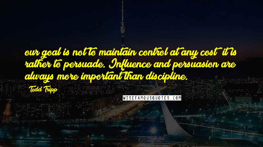 Tedd Tripp Quotes: our goal is not to maintain control at any cost; it is rather to persuade. Influence and persuasion are always more important than discipline.