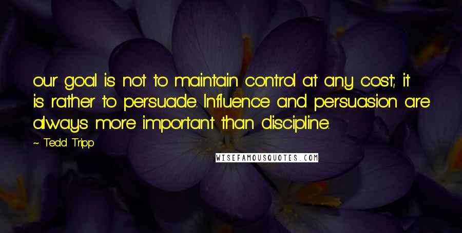 Tedd Tripp Quotes: our goal is not to maintain control at any cost; it is rather to persuade. Influence and persuasion are always more important than discipline.