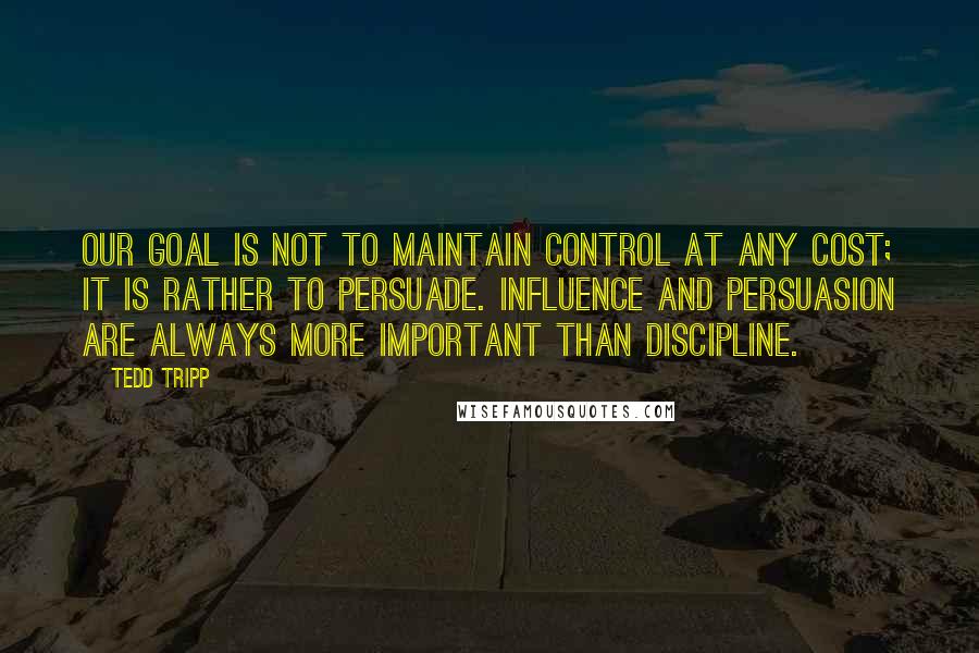 Tedd Tripp Quotes: our goal is not to maintain control at any cost; it is rather to persuade. Influence and persuasion are always more important than discipline.