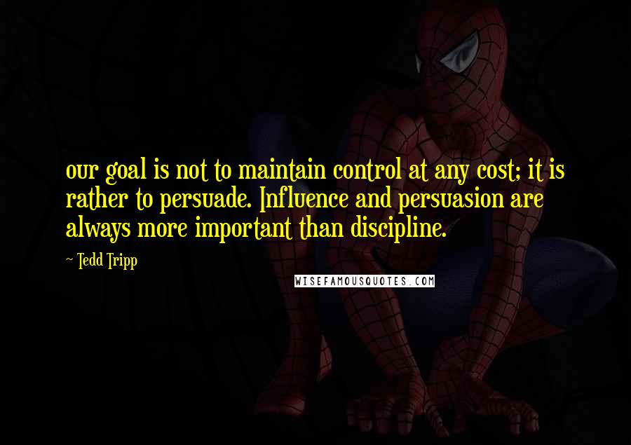 Tedd Tripp Quotes: our goal is not to maintain control at any cost; it is rather to persuade. Influence and persuasion are always more important than discipline.