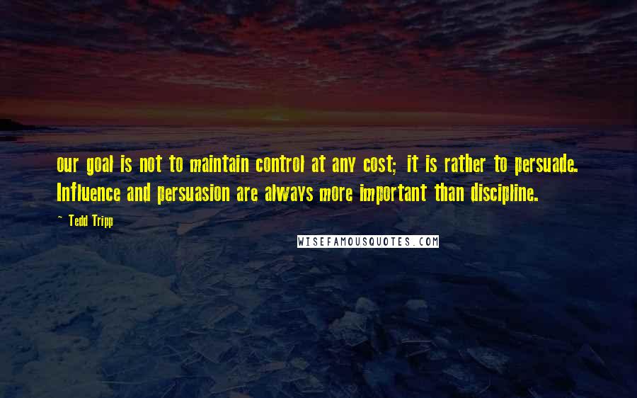 Tedd Tripp Quotes: our goal is not to maintain control at any cost; it is rather to persuade. Influence and persuasion are always more important than discipline.