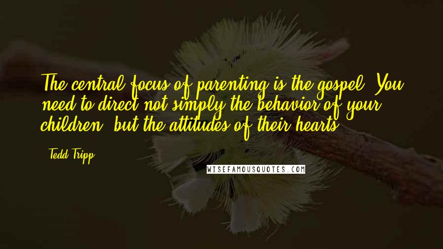 Tedd Tripp Quotes: The central focus of parenting is the gospel. You need to direct not simply the behavior of your children, but the attitudes of their hearts.