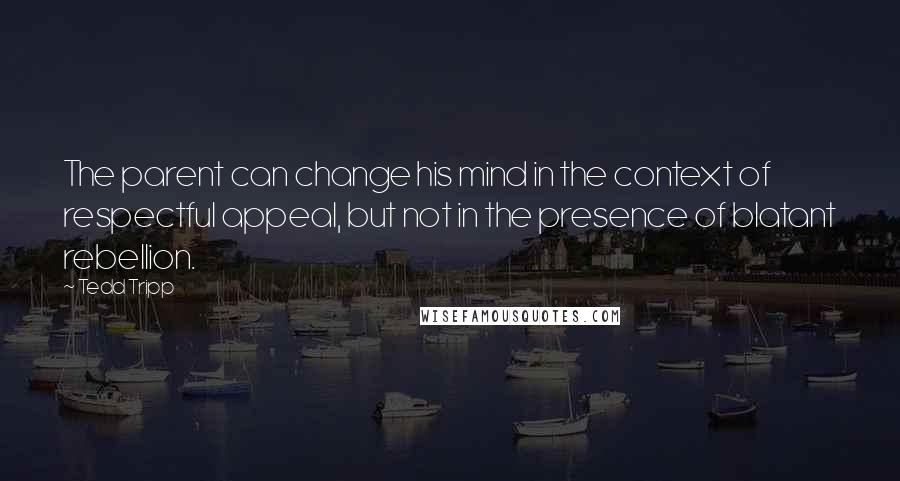 Tedd Tripp Quotes: The parent can change his mind in the context of respectful appeal, but not in the presence of blatant rebellion.