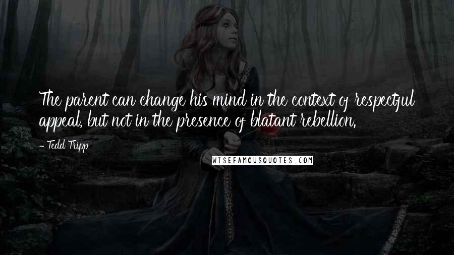 Tedd Tripp Quotes: The parent can change his mind in the context of respectful appeal, but not in the presence of blatant rebellion.