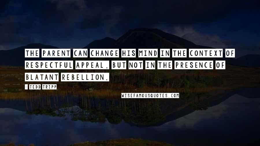 Tedd Tripp Quotes: The parent can change his mind in the context of respectful appeal, but not in the presence of blatant rebellion.