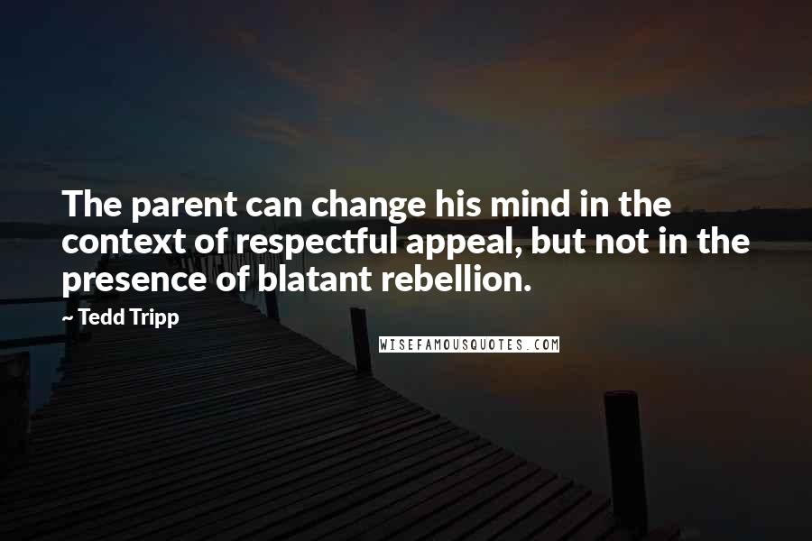 Tedd Tripp Quotes: The parent can change his mind in the context of respectful appeal, but not in the presence of blatant rebellion.