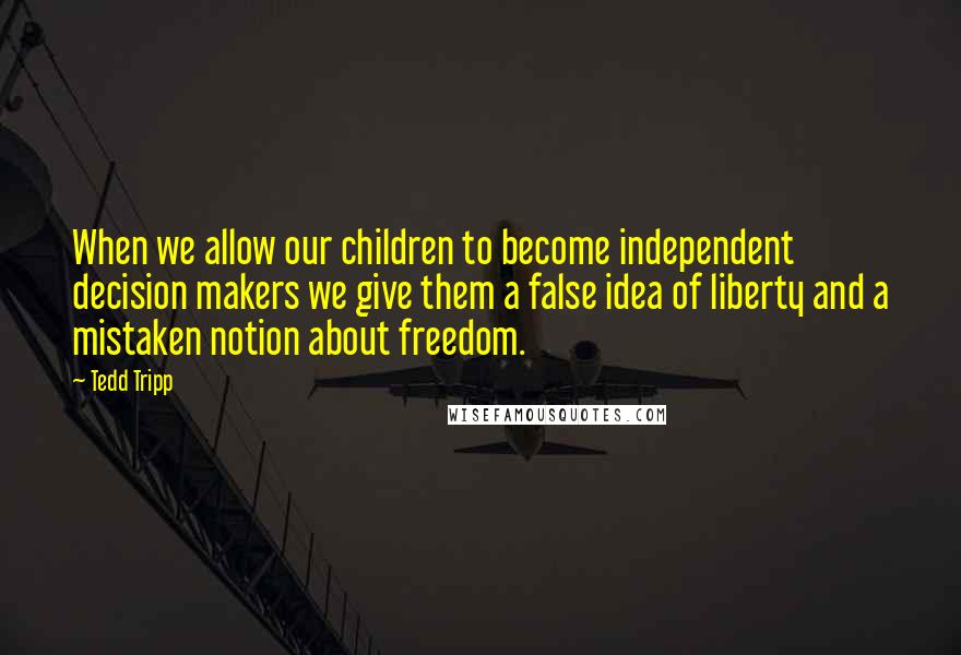 Tedd Tripp Quotes: When we allow our children to become independent decision makers we give them a false idea of liberty and a mistaken notion about freedom.