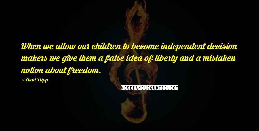 Tedd Tripp Quotes: When we allow our children to become independent decision makers we give them a false idea of liberty and a mistaken notion about freedom.