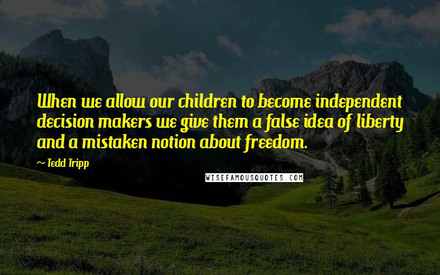 Tedd Tripp Quotes: When we allow our children to become independent decision makers we give them a false idea of liberty and a mistaken notion about freedom.