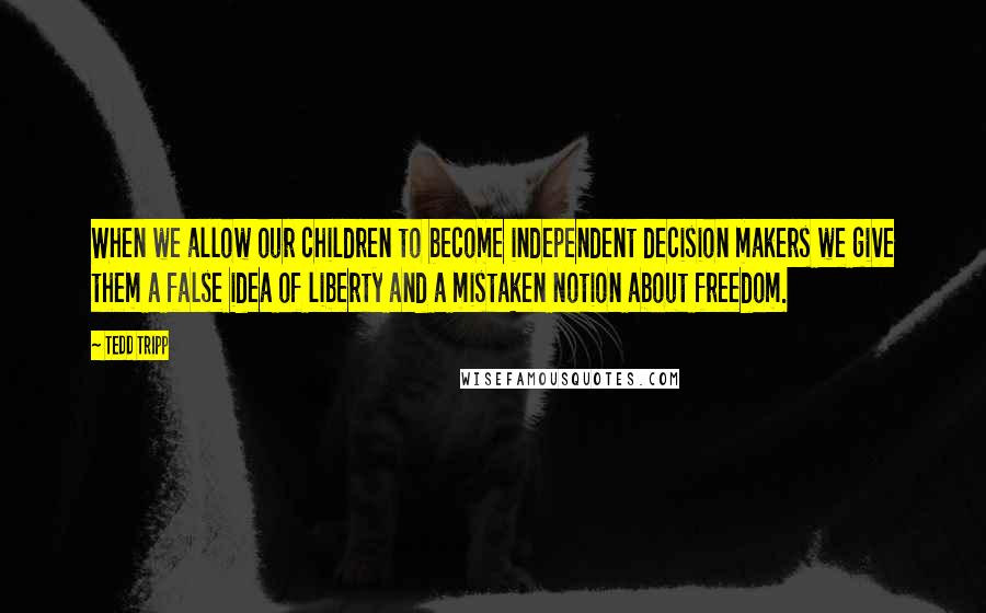 Tedd Tripp Quotes: When we allow our children to become independent decision makers we give them a false idea of liberty and a mistaken notion about freedom.