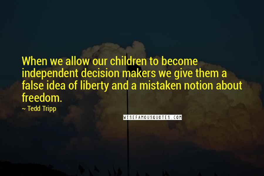 Tedd Tripp Quotes: When we allow our children to become independent decision makers we give them a false idea of liberty and a mistaken notion about freedom.
