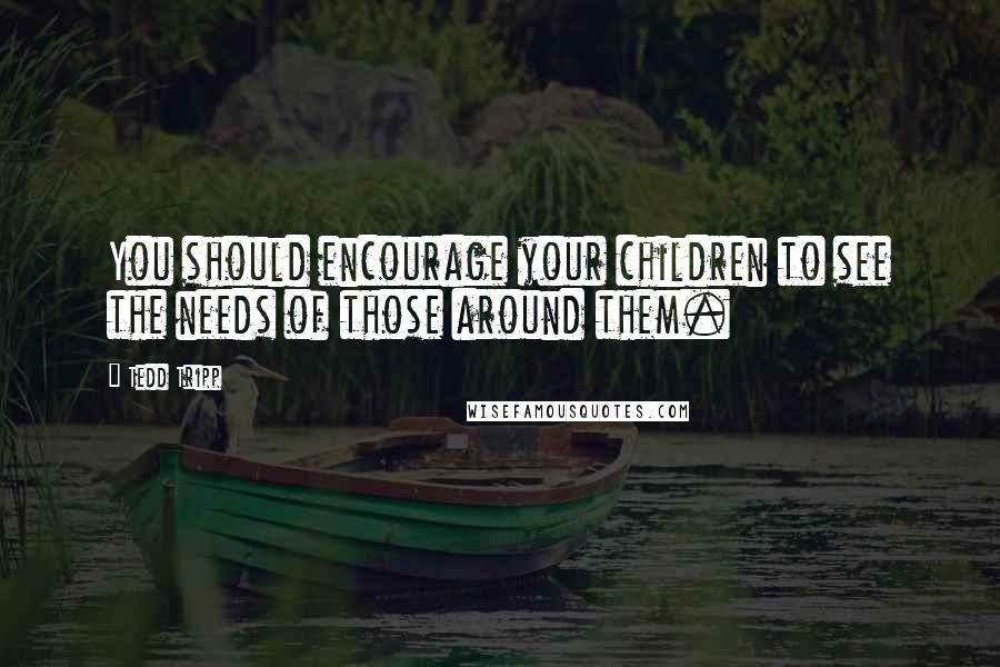 Tedd Tripp Quotes: You should encourage your children to see the needs of those around them.