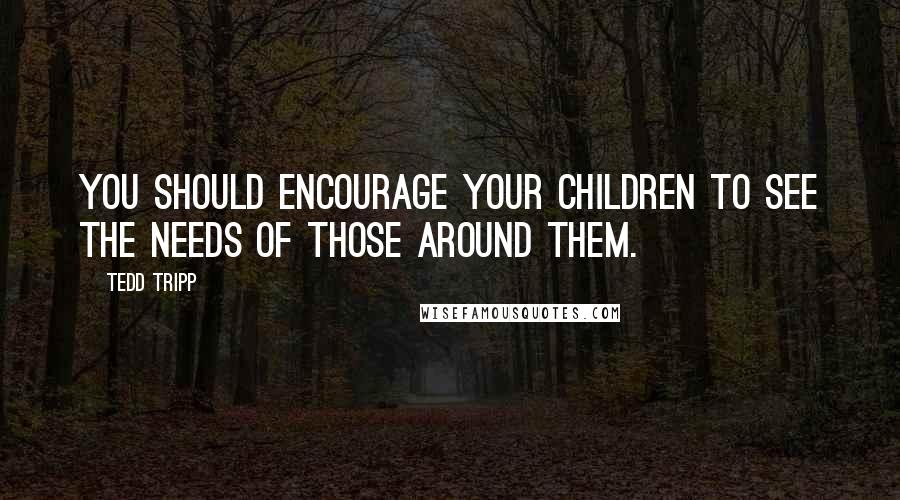 Tedd Tripp Quotes: You should encourage your children to see the needs of those around them.