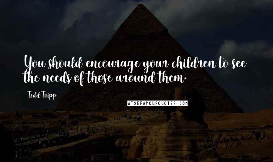 Tedd Tripp Quotes: You should encourage your children to see the needs of those around them.