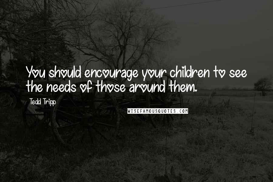 Tedd Tripp Quotes: You should encourage your children to see the needs of those around them.