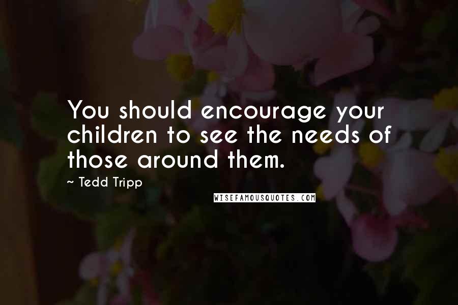 Tedd Tripp Quotes: You should encourage your children to see the needs of those around them.