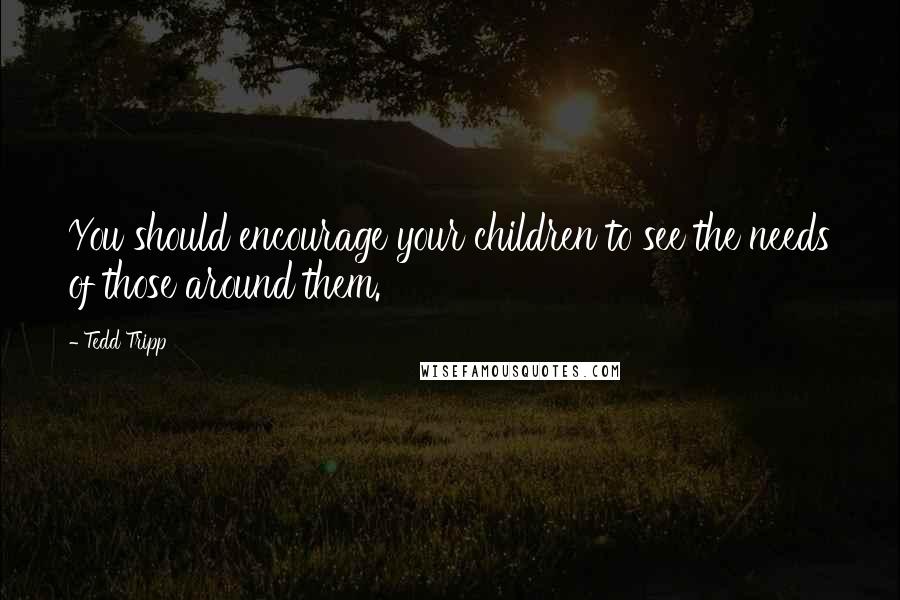 Tedd Tripp Quotes: You should encourage your children to see the needs of those around them.