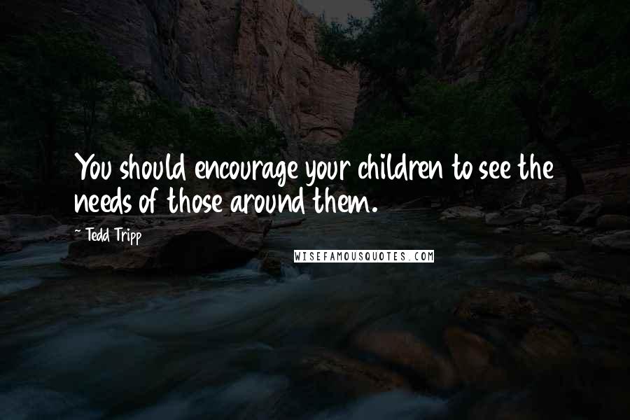 Tedd Tripp Quotes: You should encourage your children to see the needs of those around them.