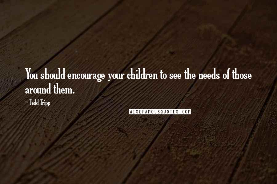 Tedd Tripp Quotes: You should encourage your children to see the needs of those around them.