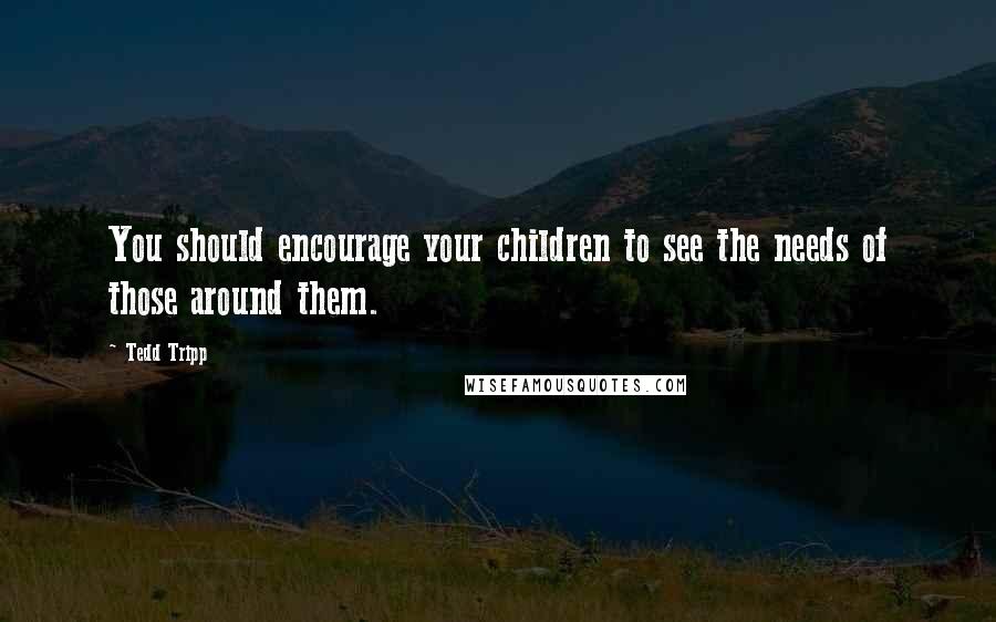 Tedd Tripp Quotes: You should encourage your children to see the needs of those around them.