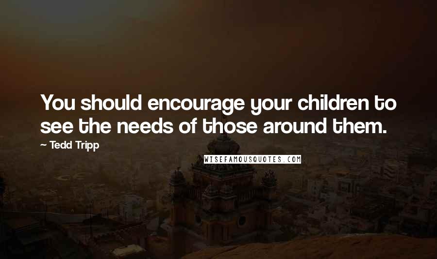 Tedd Tripp Quotes: You should encourage your children to see the needs of those around them.