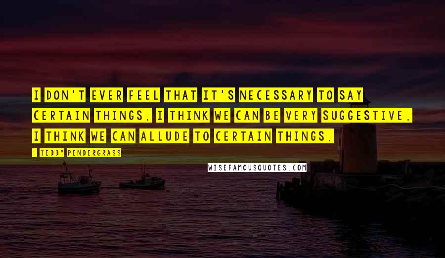 Teddy Pendergrass Quotes: I don't ever feel that it's necessary to say certain things. I think we can be very suggestive. I think we can allude to certain things.