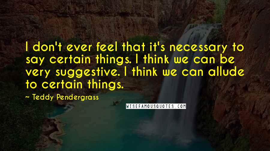 Teddy Pendergrass Quotes: I don't ever feel that it's necessary to say certain things. I think we can be very suggestive. I think we can allude to certain things.