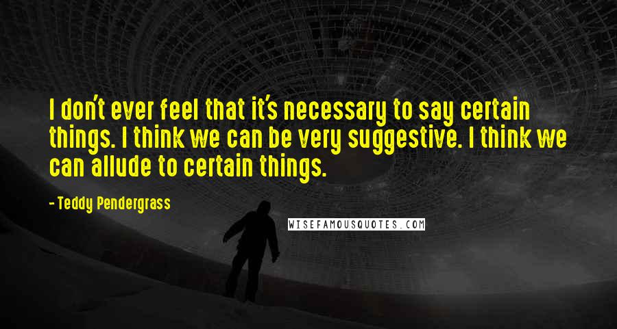 Teddy Pendergrass Quotes: I don't ever feel that it's necessary to say certain things. I think we can be very suggestive. I think we can allude to certain things.