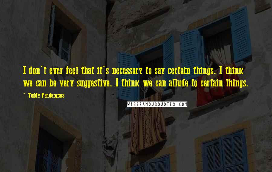 Teddy Pendergrass Quotes: I don't ever feel that it's necessary to say certain things. I think we can be very suggestive. I think we can allude to certain things.