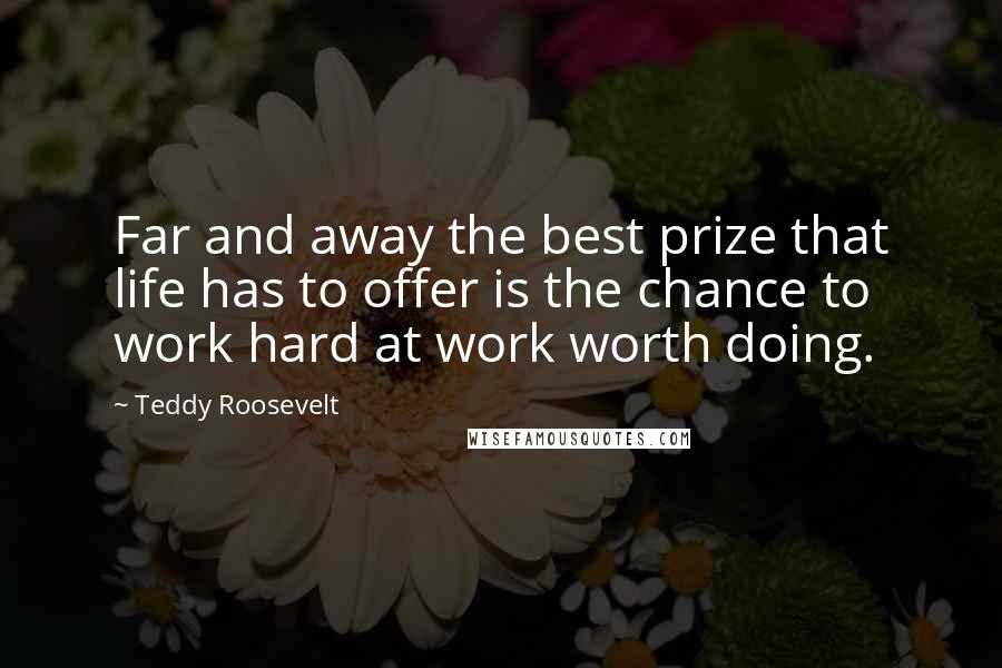 Teddy Roosevelt Quotes: Far and away the best prize that life has to offer is the chance to work hard at work worth doing.