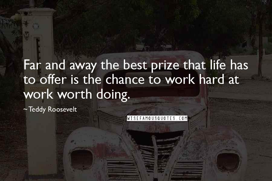 Teddy Roosevelt Quotes: Far and away the best prize that life has to offer is the chance to work hard at work worth doing.