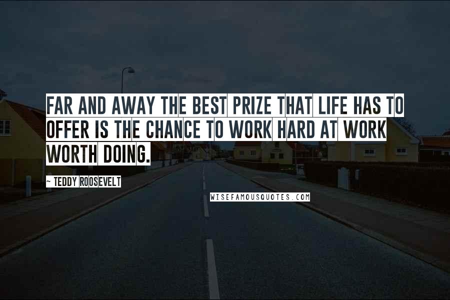 Teddy Roosevelt Quotes: Far and away the best prize that life has to offer is the chance to work hard at work worth doing.