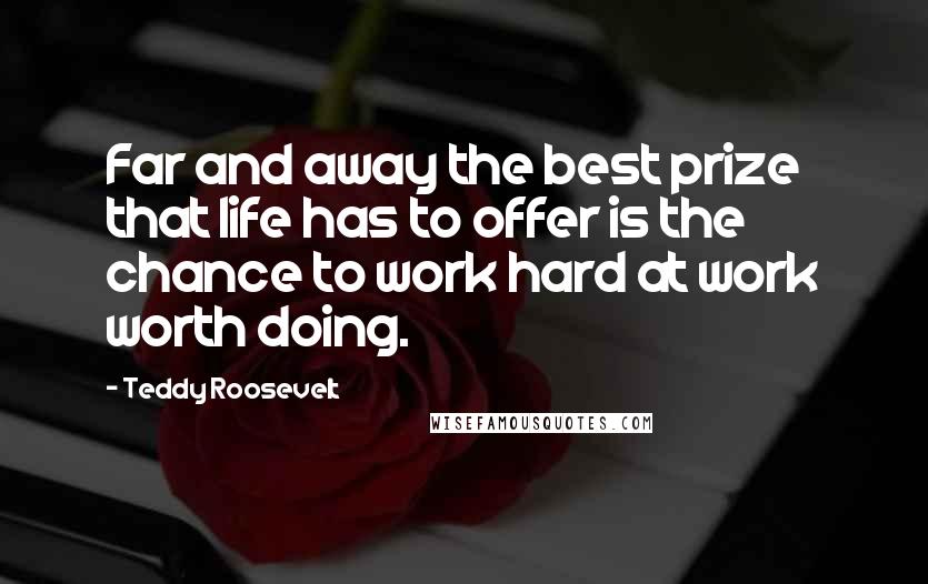 Teddy Roosevelt Quotes: Far and away the best prize that life has to offer is the chance to work hard at work worth doing.