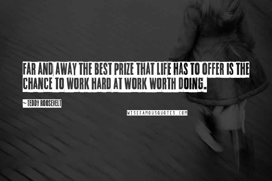 Teddy Roosevelt Quotes: Far and away the best prize that life has to offer is the chance to work hard at work worth doing.