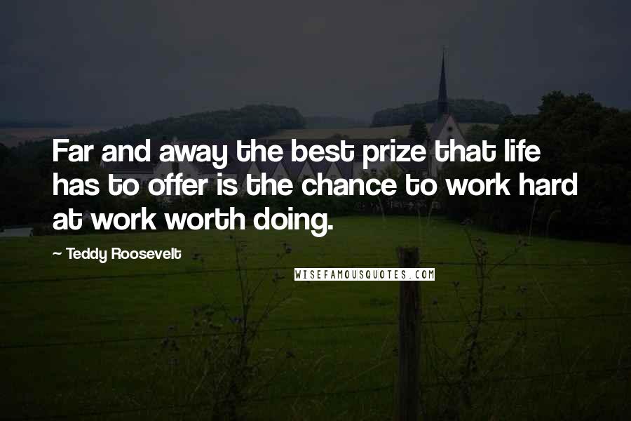 Teddy Roosevelt Quotes: Far and away the best prize that life has to offer is the chance to work hard at work worth doing.