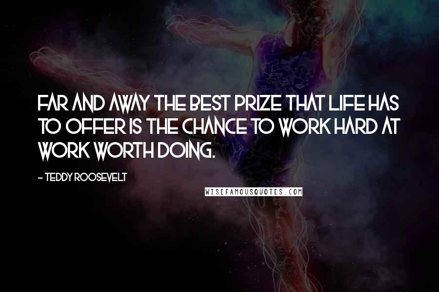 Teddy Roosevelt Quotes: Far and away the best prize that life has to offer is the chance to work hard at work worth doing.