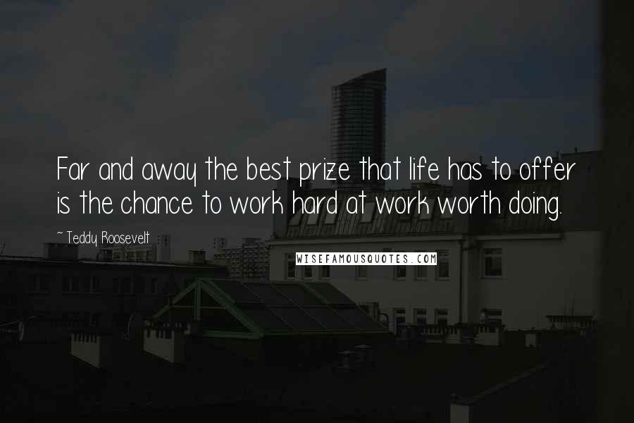 Teddy Roosevelt Quotes: Far and away the best prize that life has to offer is the chance to work hard at work worth doing.