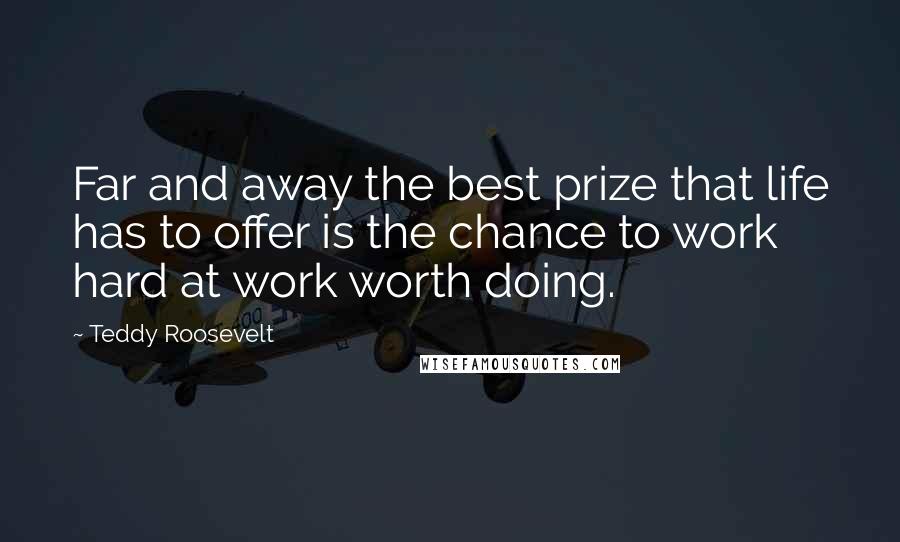 Teddy Roosevelt Quotes: Far and away the best prize that life has to offer is the chance to work hard at work worth doing.