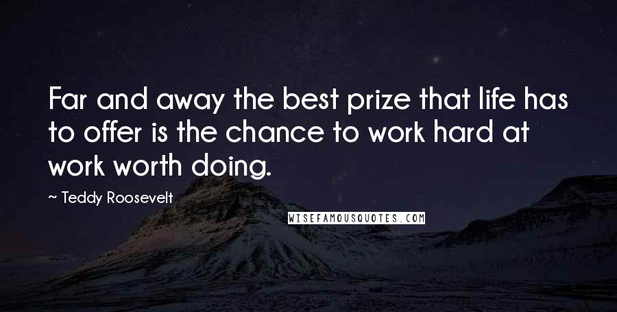 Teddy Roosevelt Quotes: Far and away the best prize that life has to offer is the chance to work hard at work worth doing.