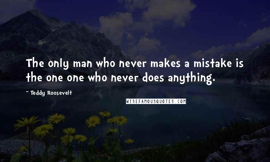 Teddy Roosevelt Quotes: The only man who never makes a mistake is the one one who never does anything.