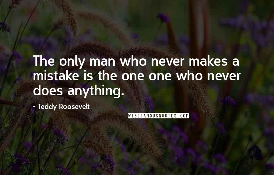 Teddy Roosevelt Quotes: The only man who never makes a mistake is the one one who never does anything.