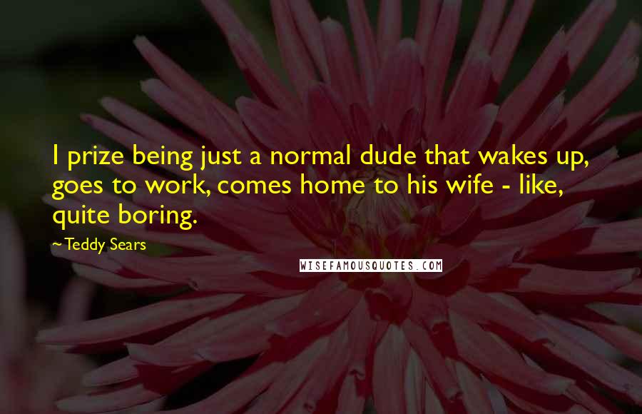 Teddy Sears Quotes: I prize being just a normal dude that wakes up, goes to work, comes home to his wife - like, quite boring.