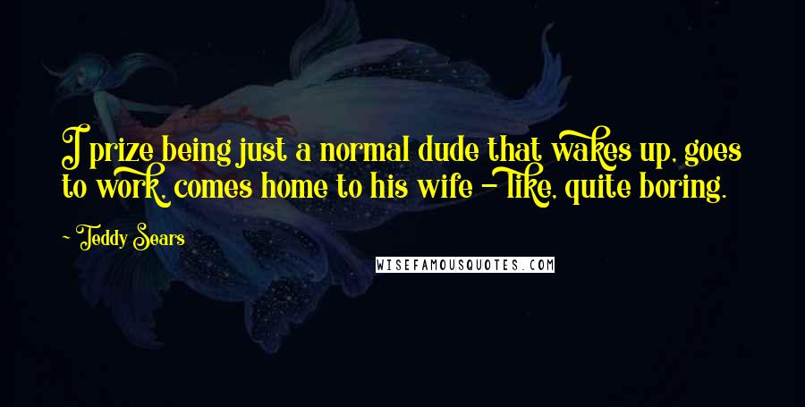 Teddy Sears Quotes: I prize being just a normal dude that wakes up, goes to work, comes home to his wife - like, quite boring.