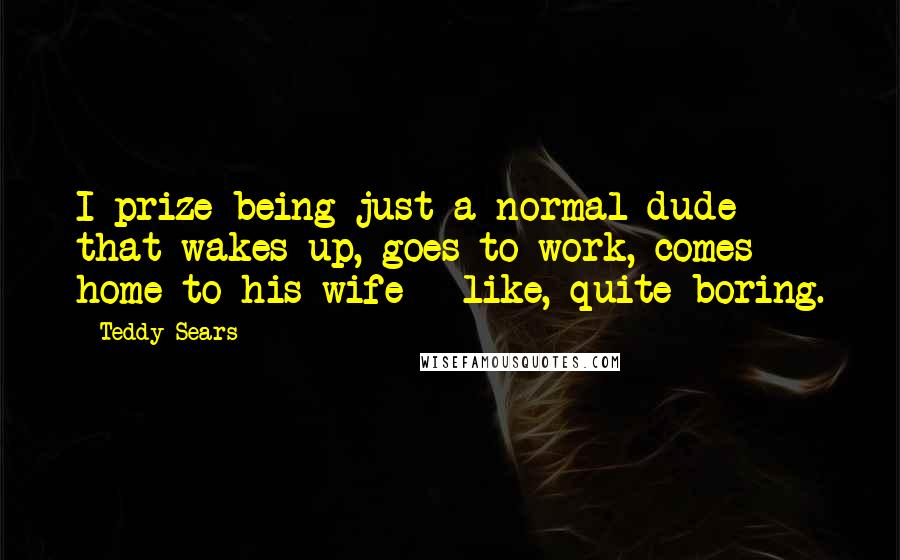 Teddy Sears Quotes: I prize being just a normal dude that wakes up, goes to work, comes home to his wife - like, quite boring.