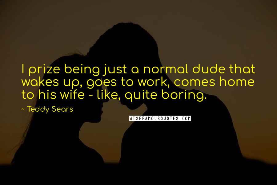 Teddy Sears Quotes: I prize being just a normal dude that wakes up, goes to work, comes home to his wife - like, quite boring.