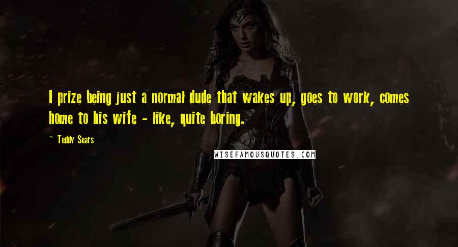 Teddy Sears Quotes: I prize being just a normal dude that wakes up, goes to work, comes home to his wife - like, quite boring.