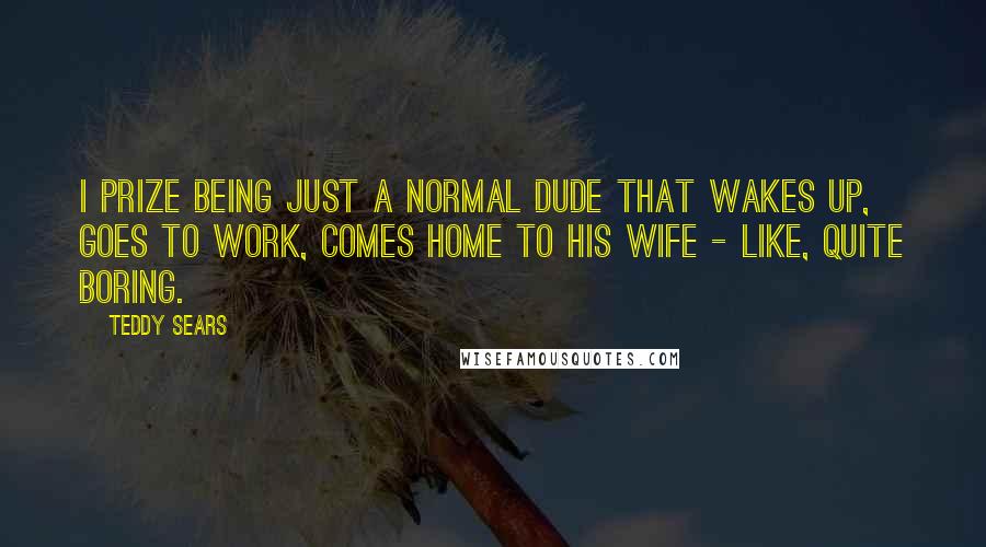 Teddy Sears Quotes: I prize being just a normal dude that wakes up, goes to work, comes home to his wife - like, quite boring.