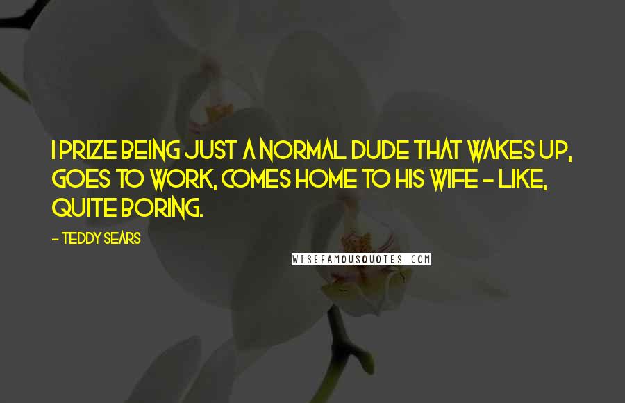 Teddy Sears Quotes: I prize being just a normal dude that wakes up, goes to work, comes home to his wife - like, quite boring.