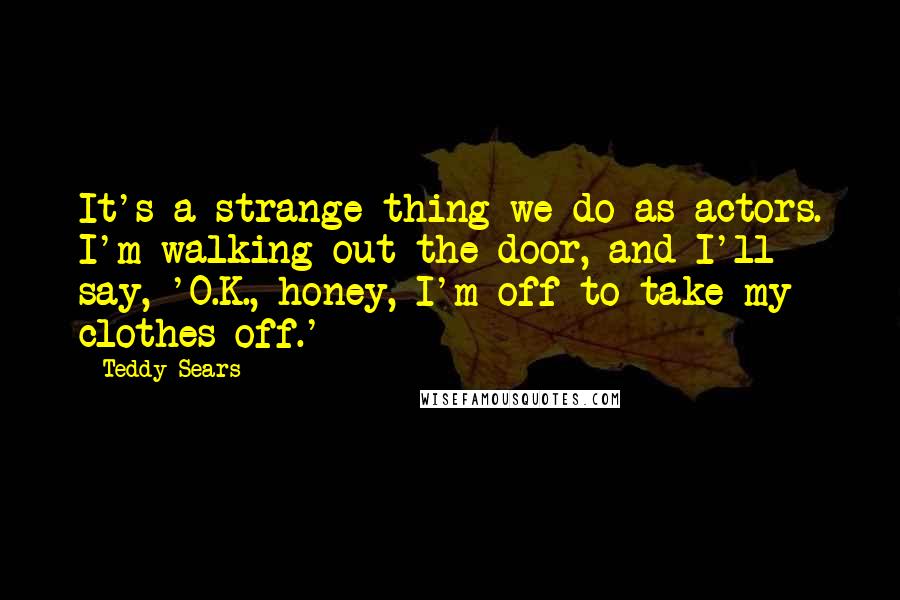 Teddy Sears Quotes: It's a strange thing we do as actors. I'm walking out the door, and I'll say, 'O.K., honey, I'm off to take my clothes off.'