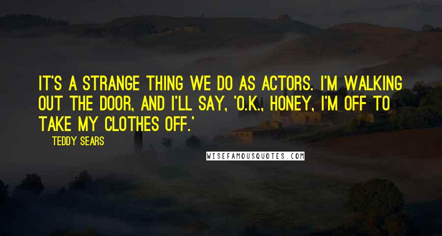 Teddy Sears Quotes: It's a strange thing we do as actors. I'm walking out the door, and I'll say, 'O.K., honey, I'm off to take my clothes off.'